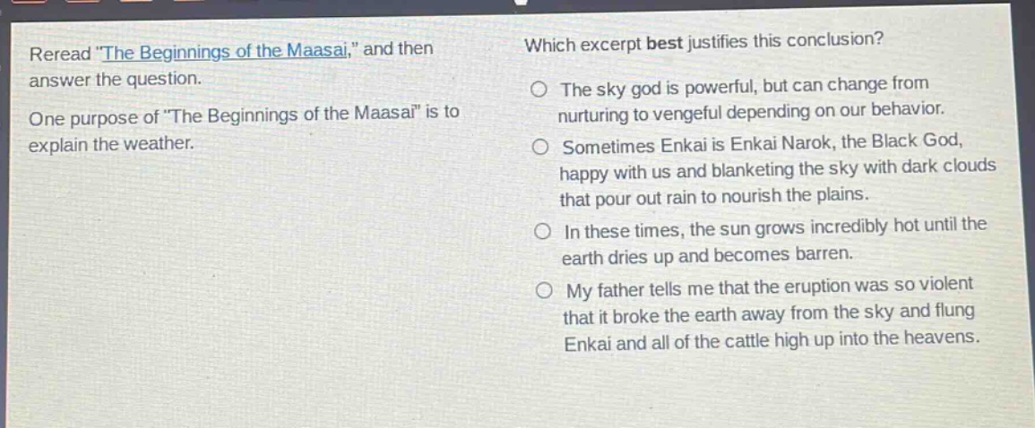 reread \the beginnings of the maasai,\ and then answer the question. one purpose of \the beginnings of the maasai\ is to explain the weather. which excerpt best justifies this conclusion? the sky god is powerful, but can change from nurturing to vengeful depending on our behavior. sometimes enkai is enkai narok, the black god, happy with us and blanketing the sky with dark clouds that pour out rain to nourish the plains. in these times, the sun grows incredibly hot until the earth dries up and becomes barren. my father tells me that the eruption was so violent that it broke the earth away from the sky and flung enkai and all of the cattle high up into the heavens.