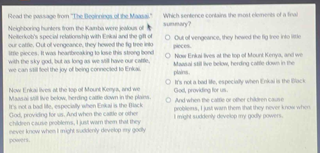 read the passage from \the beginnings of the maasai.\ neighboring hunters from the kamba were jealous of neiterkobs special relationship with enkai and the gift of our cattle. out of vengeance, they hewed the fig tree into little pieces. it was heartbreaking to lose this strong bond with the sky god, but as long as we still have our cattle, we can still feel the joy of being connected to enkai. now enkai lives at the top of mount kenya, and we maasai still live below, herding cattle down in the plains. its not a bad life, especially when enkai is the black god, providing for us. and when the cattle or other children cause problems, i just warn them that they never know when i might suddenly develop my godly powers. which sentence contains the most elements of a final summary? out of vengeance, they hewed the fig tree into little pieces. now enkai lives at the top of mount kenya, and we maasai still live below, herding cattle down in the plains. its not a bad life, especially when enkai is the black god, providing for us. and when the cattle or other children cause problems, i just warn them that they never know when i might suddenly develop my godly powers.