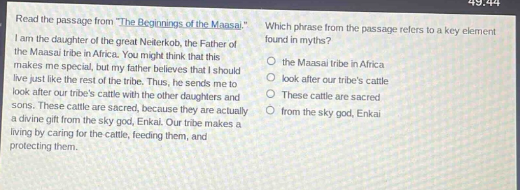 read the passage from \the beginnings of the maasai.\ i am the daughter of the great neiterkob, the father of the maasai tribe in africa. you might think that this makes me special, but my father believes that i should live just like the rest of the tribe. thus, he sends me to look after our tribes cattle with the other daughters and sons. these cattle are sacred, because they are actually a divine gift from the sky god, enkai. our tribe makes a living by caring for the cattle, feeding them, and protecting them. which phrase from the passage refers to a key element found in myths? the maasai tribe in africa look after our tribes cattle these cattle are sacred from the sky god, enkai