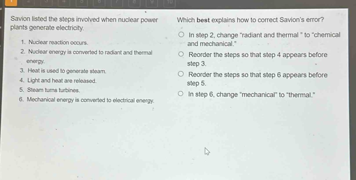 savion listed the steps involved when nuclear power plants generate electricity. 1. nuclear reaction occurs. 2. nuclear energy is converted to radiant and thermal energy. 3. heat is used to generate steam. 4. light and heat are released. 5. steam turns turbines. 6. mechanical energy is converted to electrical energy. which best explains how to correct savions error? in step 2, change \radiant and thermal\ to \chemical and mechanical.\ reorder the steps so that step 4 appears before step 3. reorder the steps so that step 6 appears before step 5. in step 6, change \mechanical\ to \thermal.\