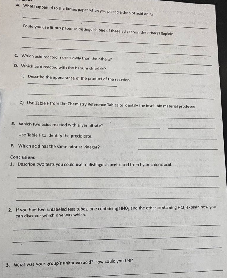 a. what happened to the litmus paper when you placed a drop of acid on it? could you use litmus paper to distinguish one of these acids from the others? explain. c. which acid reacted more slowly than the others? d. which acid reacted with the barium chloride? 1) describe the appearance of the product of the reaction. 2) use table f from the chemistry reference tables to identify the insoluble material produced. e. which two acids reacted with silver nitrate? use table f to identify the precipitate. f. which acid has the same odor as vinegar? conclusions 1. describe two tests you could use to distinguish acetic acid from hydrochloric acid. 2. if you had two unlabeled test tubes, one containing hno3 and the other containing hcl, explain how you can discover which one was which. 3. what was your group’s unknown acid? how could you tell?