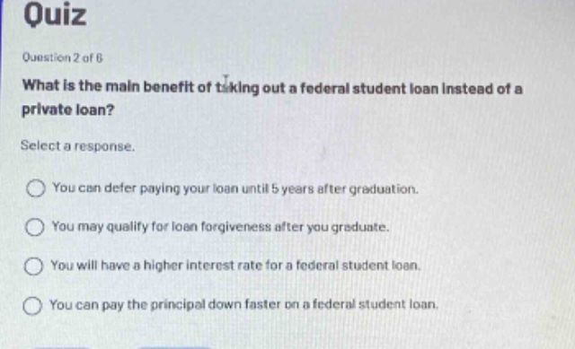 quiz\nquestion 2 of 6\nwhat is the main benefit of taking out a federal student loan instead of a private loan?\nselect a response.\nyou can defer paying your loan until 5 years after graduation.\nyou may qualify for loan forgiveness after you graduate.\nyou will have a higher interest rate for a federal student loan.\nyou can pay the principal down faster on a federal student loan.