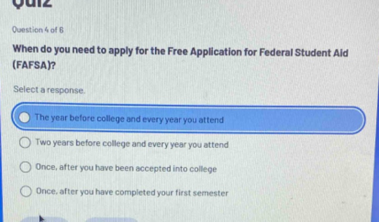 question 4 of 6\nwhen do you need to apply for the free application for federal student aid (fafsa)?\nselect a response.\nthe year before college and every year you attend\ntwo years before college and every year you attend\nonce, after you have been accepted into college\nonce, after you have completed your first semester