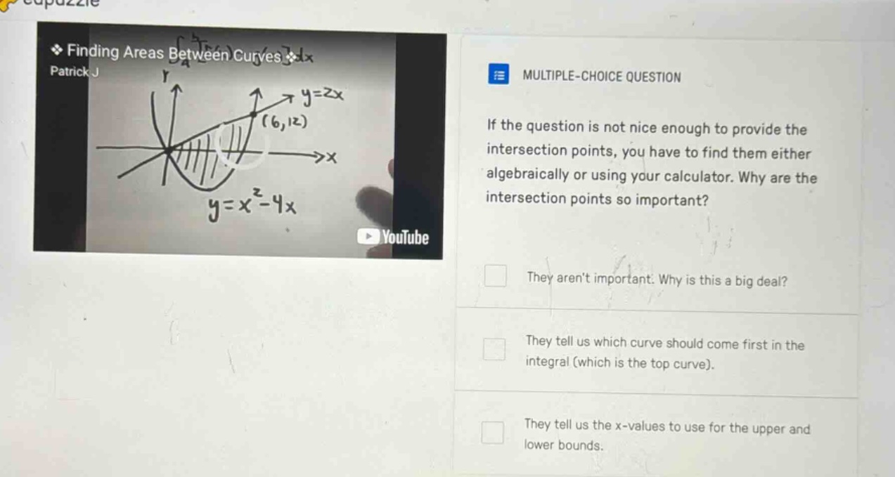 finding areas between curves dx patrick j multiple - choice question if the question is not nice enough to provide the intersection points, you have to find them either algebraically or using your calculator. why are the intersection points so important? they arent important. why is this a big deal? they tell us which curve should come first in the integral (which is the top curve). they tell us the x - values to use for the upper and lower bounds.