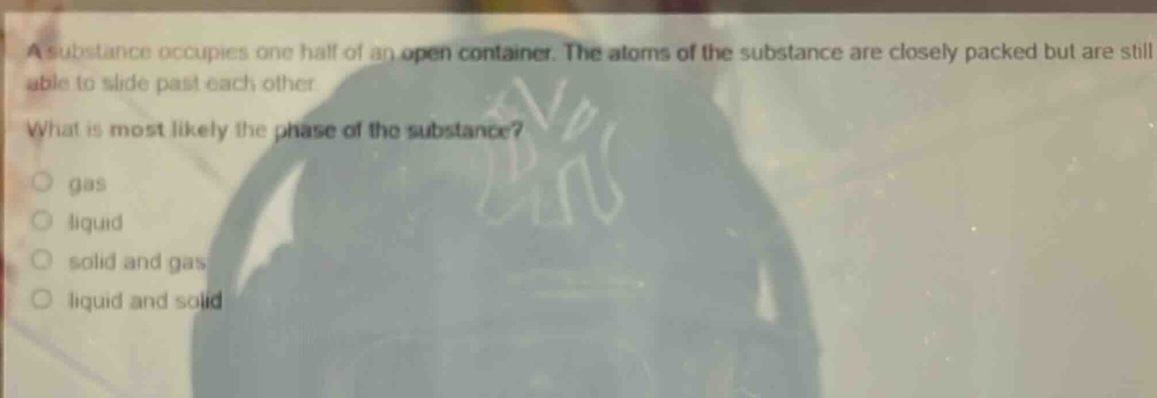 a substance occupies one half of an open container. the atoms of the substance are closely packed but are still able to slide past each other. what is most likely the phase of the substance? gas liquid solid and gas liquid and solid