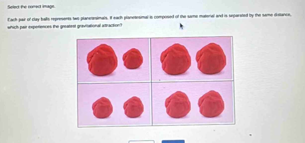 select the correct image. each pair of clay balls represents two planetesimals. if each planetesimal is composed of the same material and is separated by the same distance, which pair experiences the greatest gravitational attraction?