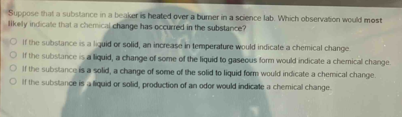 suppose that a substance in a beaker is heated over a burner in a science lab. which observation would most likely indicate that a chemical change has occurred in the substance? if the substance is a liquid or solid, an increase in temperature would indicate a chemical change. if the substance is a liquid, a change of some of the liquid to gaseous form would indicate a chemical change. if the substance is a solid, a change of some of the solid to liquid form would indicate a chemical change. if the substance is a liquid or solid, production of an odor would indicate a chemical change.