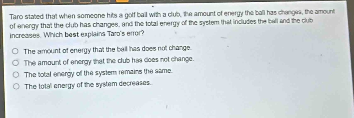 taro stated that when someone hits a golf ball with a club, the amount of energy the ball has changes, the amount of energy that the club has changes, and the total energy of the system that includes the ball and the club increases. which best explains taros error? the amount of energy that the ball has does not change. the amount of energy that the club has does not change. the total energy of the system remains the same. the total energy of the system decreases.
