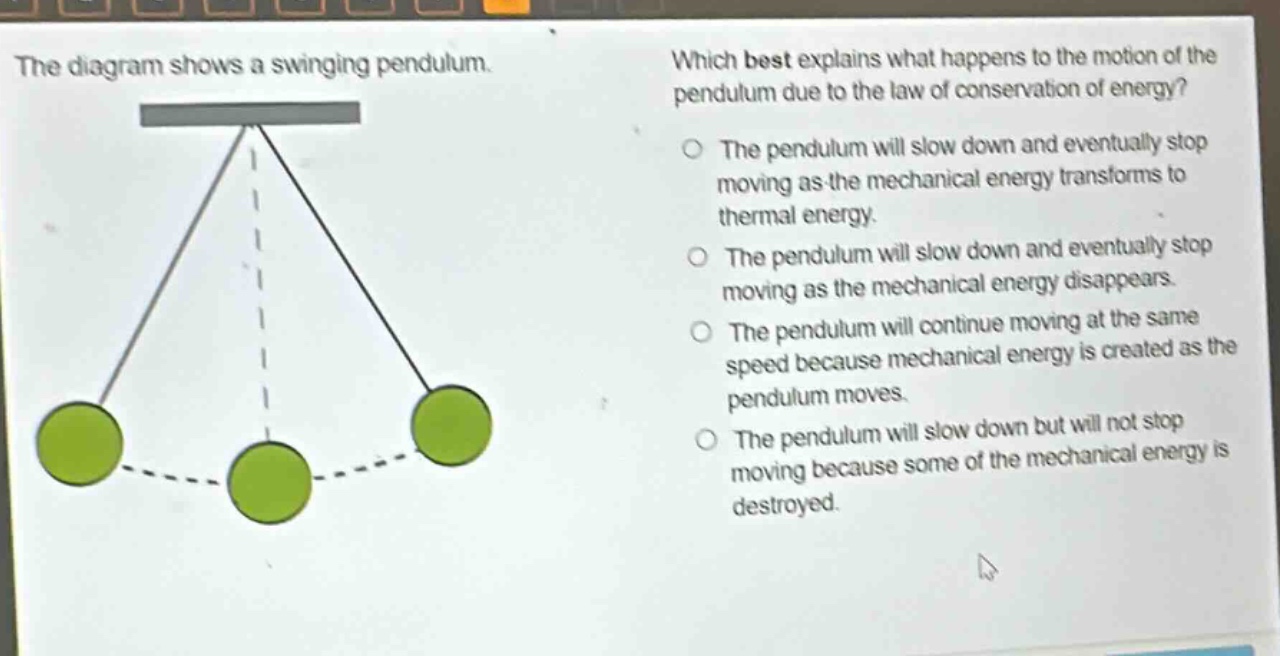 the diagram shows a swinging pendulum. which best explains what happens to the motion of the pendulum due to the law of conservation of energy? the pendulum will slow down and eventually stop moving as the mechanical energy transforms to thermal energy. the pendulum will slow down and eventually stop moving as the mechanical energy disappears. the pendulum will continue moving at the same speed because mechanical energy is created as the pendulum moves. the pendulum will slow down but will not stop moving because some of the mechanical energy is destroyed.