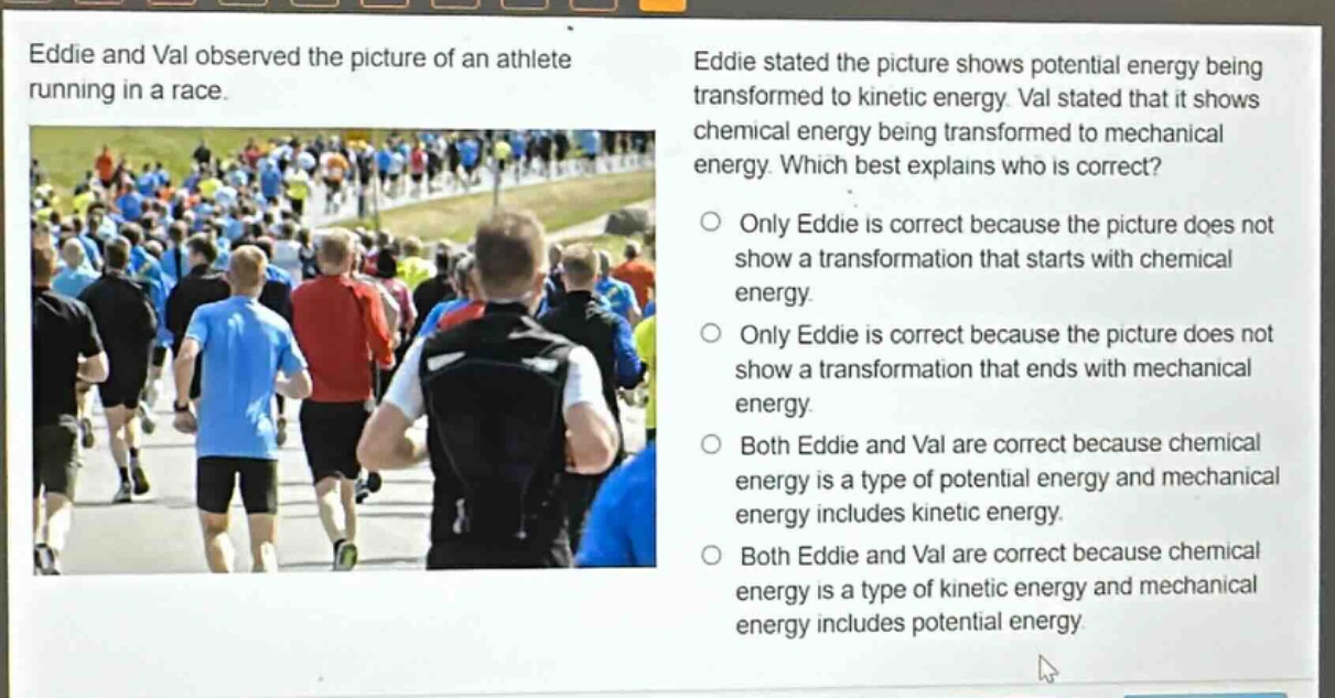 eddie and val observed the picture of an athlete running in a race. eddie stated the picture shows potential energy being transformed to kinetic energy. val stated that it shows chemical energy being transformed to mechanical energy. which best explains who is correct? only eddie is correct because the picture does not show a transformation that starts with chemical energy. only eddie is correct because the picture does not show a transformation that ends with mechanical energy. both eddie and val are correct because chemical energy is a type of potential energy and mechanical energy includes kinetic energy. both eddie and val are correct because chemical energy is a type of kinetic energy and mechanical energy includes potential energy.