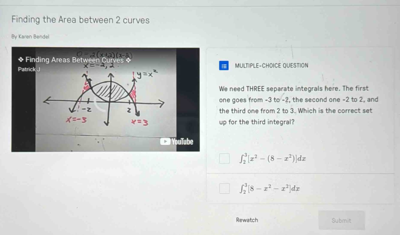 finding the area between 2 curves by karen bendel multiple - choice question we need three separate integrals here. the first one goes from -3 to -2, the second one -2 to 2, and the third one from 2 to 3. which is the correct set up for the third integral? ∫₂³x² - (8 - x²)dx ∫₂³8 - x² - x²dx rewatch submit