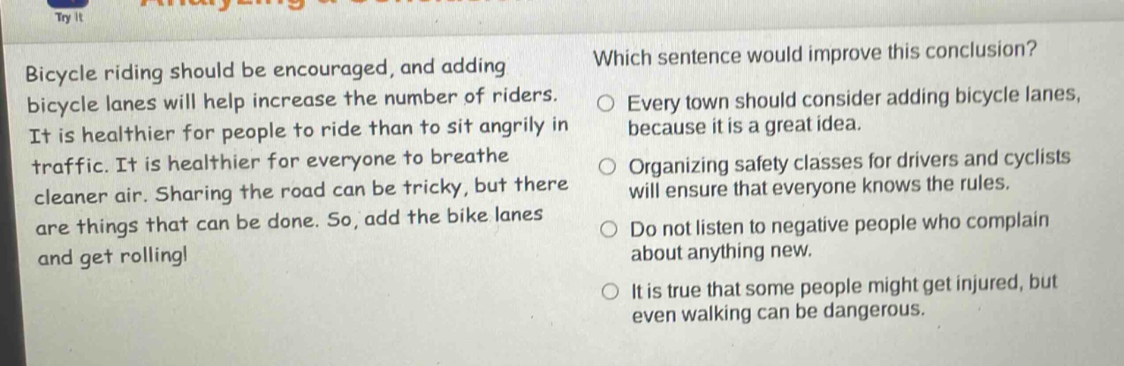 bicycle riding should be encouraged, and adding bicycle lanes will help increase the number of riders. it is healthier for people to ride than to sit angrily in traffic. it is healthier for everyone to breathe cleaner air. sharing the road can be tricky, but there are things that can be done. so, add the bike lanes and get rolling! which sentence would improve this conclusion? every town should consider adding bicycle lanes, because it is a great idea. organizing safety classes for drivers and cyclists will ensure that everyone knows the rules. do not listen to negative people who complain about anything new. it is true that some people might get injured, but even walking can be dangerous.
