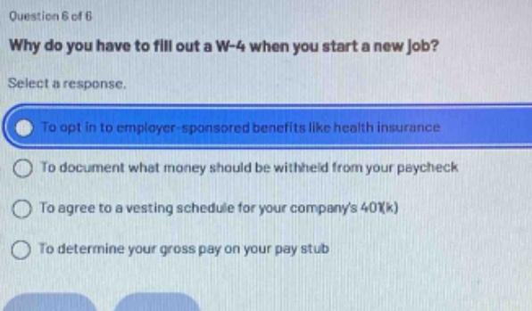 question 6 of 6\nwhy do you have to fill out a w - 4 when you start a new job?\nselect a response.\nto opt in to employer - sponsored benefits like health insurance\nto document what money should be withheld from your paycheck\nto agree to a vesting schedule for your companys 401(k)\nto determine your gross pay on your pay stub