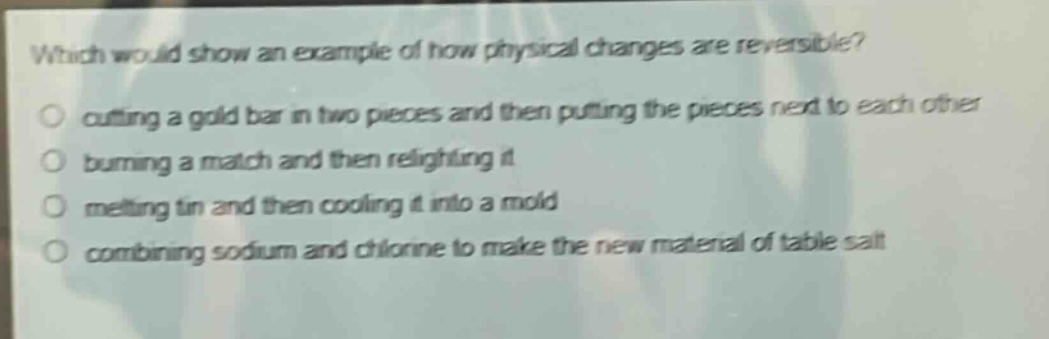 which would show an example of how physical changes are reversible? cutting a gold bar in two pieces and then putting the pieces next to each other burning a match and then relighting it melting tin and then cooling it into a mold combining sodium and chlorine to make the new material of table salt