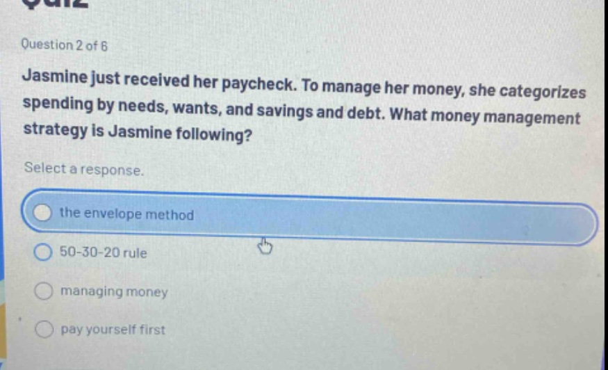 question 2 of 6\njasmine just received her paycheck. to manage her money, she categorizes spending by needs, wants, and savings and debt. what money management strategy is jasmine following?\nselect a response.\nthe envelope method\n50 - 30 - 20 rule\nmanaging money\npay yourself first