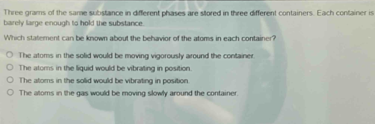 three grams of the same substance in different phases are stored in three different containers. each container is barely large enough to hold the substance. which statement can be known about the behavior of the atoms in each container? o the atoms in the solid would be moving vigorously around the container. o the atoms in the liquid would be vibrating in position. o the atoms in the solid would be vibrating in position. o the atoms in the gas would be moving slowly around the container.