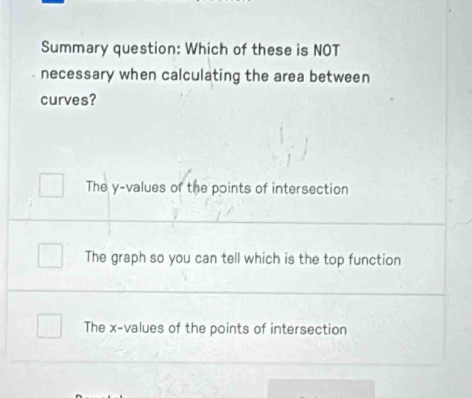 summary question: which of these is not necessary when calculating the area between curves? the y - values of the points of intersection the graph so you can tell which is the top function the x - values of the points of intersection