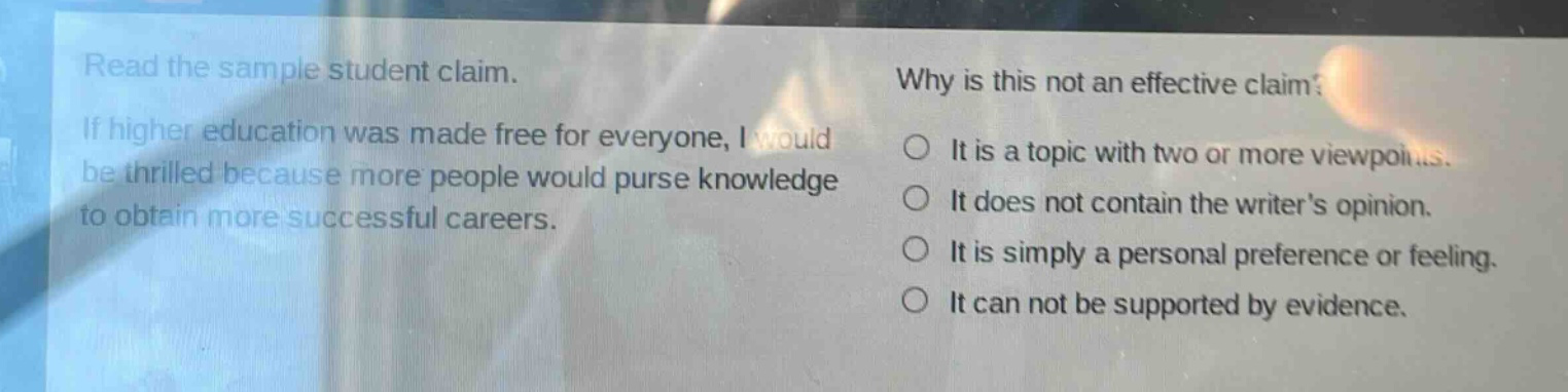 read the sample student claim. if higher education was made free for everyone, i would be thrilled because more people would purse knowledge to obtain more successful careers. why is this not an effective claim? it is a topic with two or more viewpoints. it does not contain the writers opinion. it is simply a personal preference or feeling. it can not be supported by evidence.