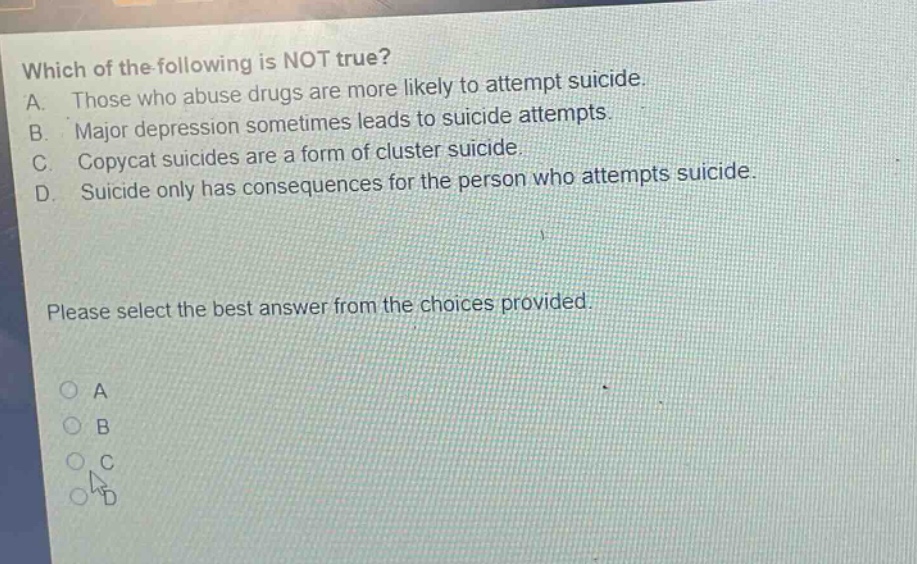 which of the following is not true? a. those who abuse drugs are more likely to attempt suicide. b. major depression sometimes leads to suicide attempts. c. copycat suicides are a form of cluster suicide. d. suicide only has consequences for the person who attempts suicide. please select the best answer from the choices provided. a b c d
