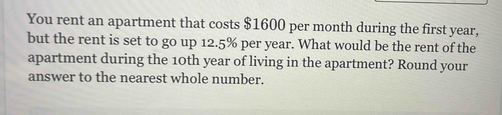 you rent an apartment that costs $1600 per month during the first year, but the rent is set to go up 12.5% per year. what would be the rent of the apartment during the 10th year of living in the apartment? round your answer to the nearest whole number.