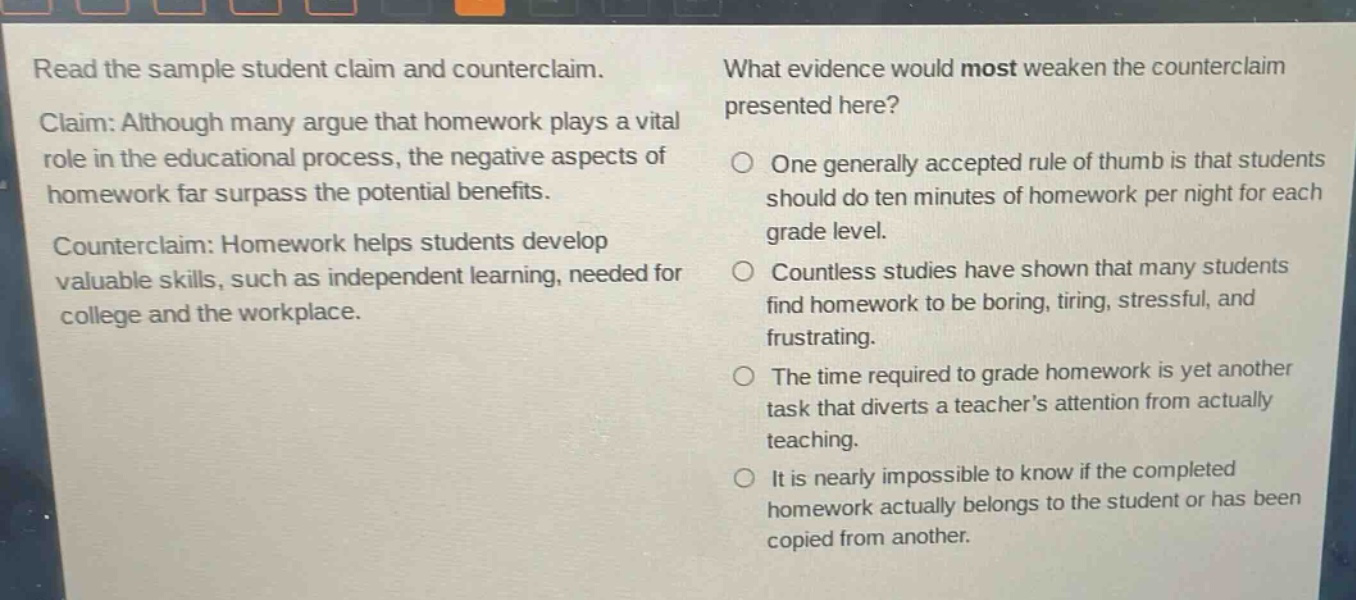 read the sample student claim and counterclaim. claim: although many argue that homework plays a vital role in the educational process, the negative aspects of homework far surpass the potential benefits. counterclaim: homework helps students develop valuable skills, such as independent learning, needed for college and the workplace. what evidence would most weaken the counterclaim presented here? one generally accepted rule of thumb is that students should do ten minutes of homework per night for each grade level. countless studies have shown that many students find homework to be boring, tiring, stressful, and frustrating. the time required to grade homework is yet another task that diverts a teacher’s attention from actually teaching. it is nearly impossible to know if the completed homework actually belongs to the student or has been copied from another.