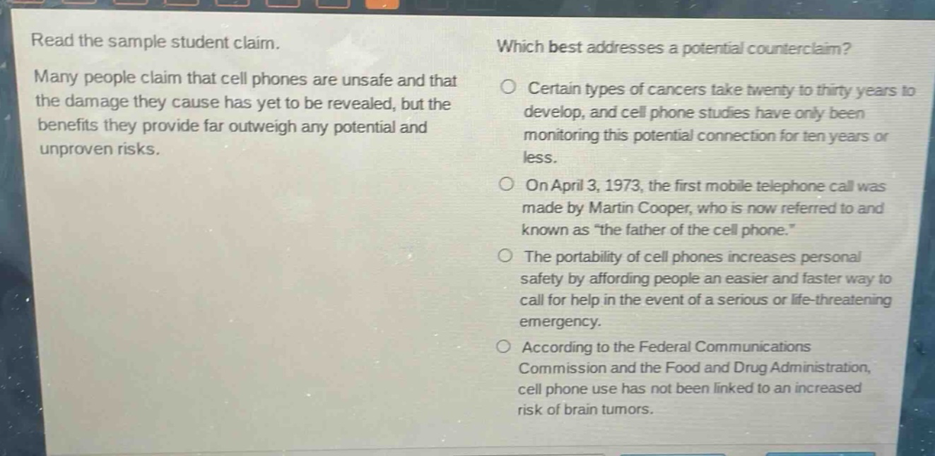read the sample student claim. many people claim that cell phones are unsafe and that the damage they cause has yet to be revealed, but the benefits they provide far outweigh any potential and unproven risks. which best addresses a potential counterclaim? certain types of cancers take twenty to thirty years to develop, and cell phone studies have only been monitoring this potential connection for ten years or less. on april 3, 1973, the first mobile telephone call was made by martin cooper, who is now referred to and known as “the father of the cell phone.” the portability of cell phones increases personal safety by affording people an easier and faster way to call for help in the event of a serious or life - threatening emergency. according to the federal communications commission and the food and drug administration, cell phone use has not been linked to an increased risk of brain tumors.