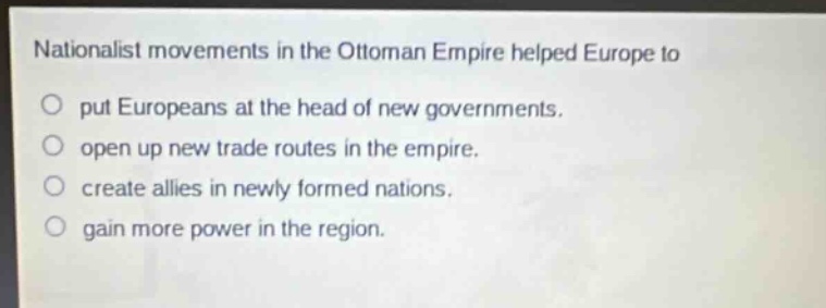 nationalist movements in the ottoman empire helped europe to\nput europeans at the head of new governments.\nopen up new trade routes in the empire.\ncreate allies in newly formed nations.\ngain more power in the region.