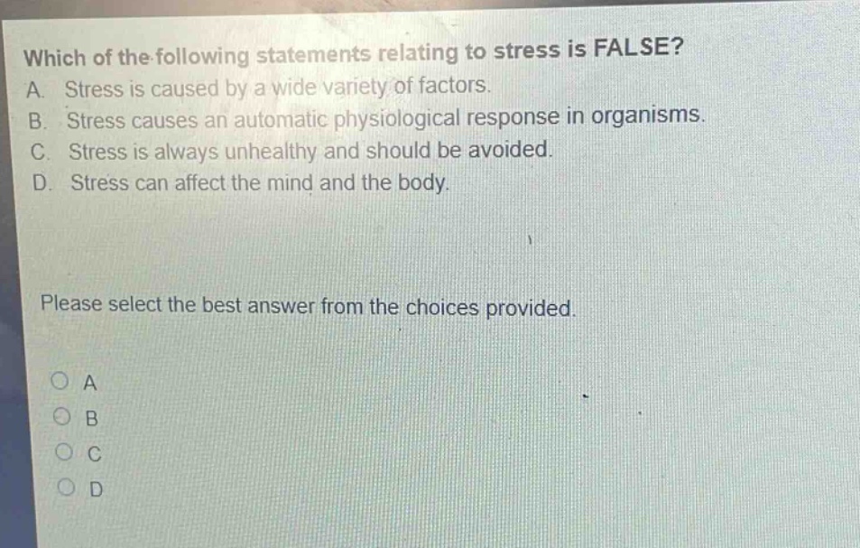 which of the following statements relating to stress is false? a. stress is caused by a wide variety of factors. b. stress causes an automatic physiological response in organisms. c. stress is always unhealthy and should be avoided. d. stress can affect the mind and the body. please select the best answer from the choices provided. a b c d