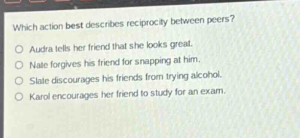 which action best describes reciprocity between peers?\no audra tells her friend that she looks great.\no nate forgives his friend for snapping at him.\no slate discourages his friends from trying alcohol.\no karol encourages her friend to study for an exam.
