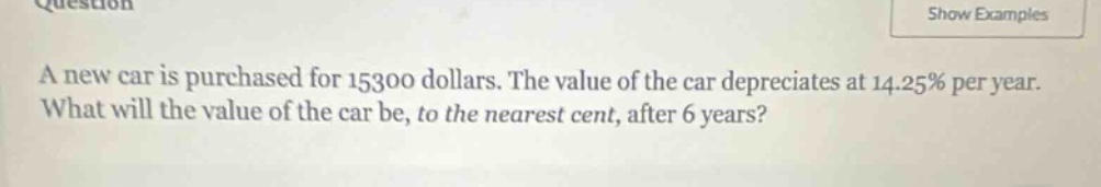 a new car is purchased for 15300 dollars. the value of the car depreciates at 14.25% per year. what will the value of the car be, to the nearest cent, after 6 years?