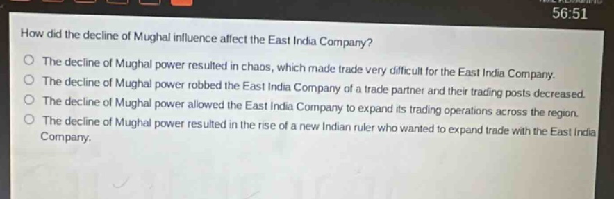 how did the decline of mughal influence affect the east india company?\nthe decline of mughal power resulted in chaos, which made trade very difficult for the east india company.\nthe decline of mughal power robbed the east india company of a trade partner and their trading posts decreased.\nthe decline of mughal power allowed the east india company to expand its trading operations across the region.\nthe decline of mughal power resulted in the rise of a new indian ruler who wanted to expand trade with the east india company.