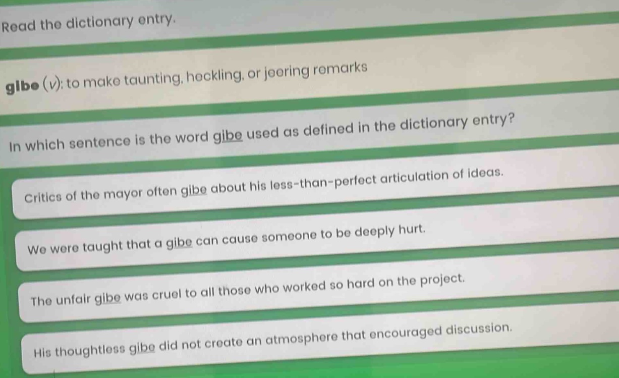 read the dictionary entry. gibe (v): to make taunting, heckling, or jeering remarks in which sentence is the word gibe used as defined in the dictionary entry? critics of the mayor often gibe about his less - than - perfect articulation of ideas. we were taught that a gibe can cause someone to be deeply hurt. the unfair gibe was cruel to all those who worked so hard on the project. his thoughtless gibe did not create an atmosphere that encouraged discussion.