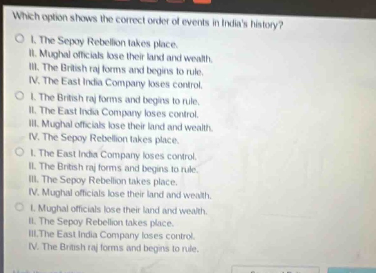 which option shows the correct order of events in indias history?\no i. the sepoy rebellion takes place.\nii. mughal officials lose their land and wealth.\niii. the british raj forms and begins to rule.\niv. the east india company loses control.\no i. the british raj forms and begins to rule.\nii. the east india company loses control.\niii. mughal officials lose their land and wealth.\niv. the sepoy rebellion takes place.\no i. the east india company loses control.\nii. the british raj forms and begins to rule.\niii. the sepoy rebellion takes place.\niv. mughal officials lose their land and wealth.\no i. mughal officials lose their land and wealth.\nii. the sepoy rebellion takes place.\niii.the east india company loses control.\niv. the british raj forms and begins to rule.