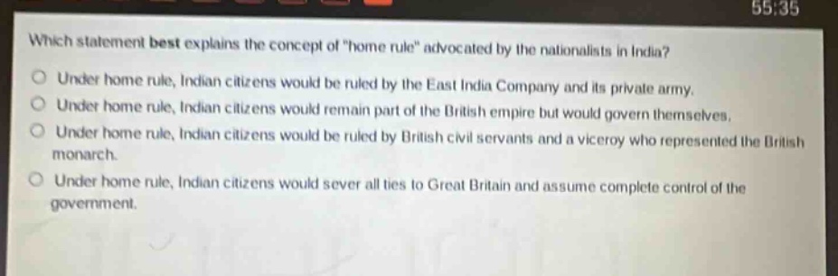 which statement best explains the concept of \home rule\ advocated by the nationalists in india?\nunder home rule, indian citizens would be ruled by the east india company and its private army.\nunder home rule, indian citizens would remain part of the british empire but would govern themselves.\nunder home rule, indian citizens would be ruled by british civil servants and a viceroy who represented the british monarch.\nunder home rule, indian citizens would sever all ties to great britain and assume complete control of the government.