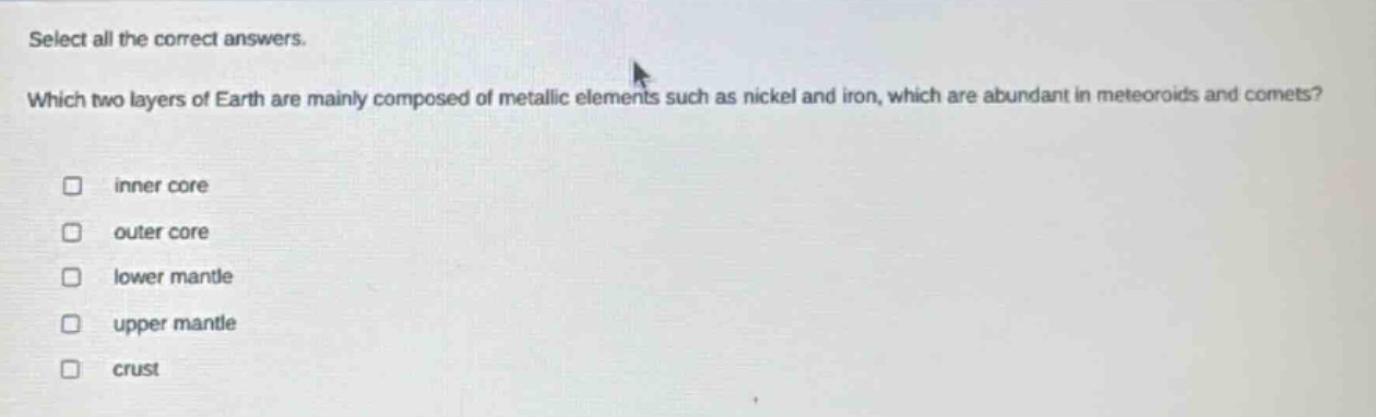 select all the correct answers. which two layers of earth are mainly composed of metallic elements such as nickel and iron, which are abundant in meteoroids and comets? inner core outer core lower mantle upper mantle crust