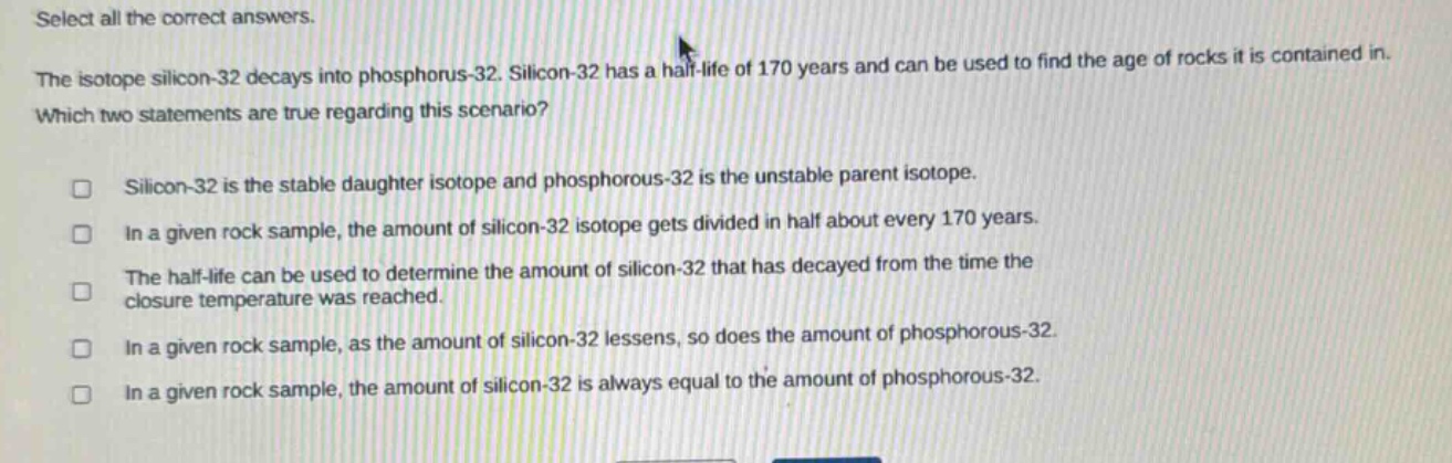 select all the correct answers. the isotope silicon - 32 decays into phosphorus - 32. silicon - 32 has a half - life of 170 years and can be used to find the age of rocks it is contained in. which two statements are true regarding this scenario? silicon - 32 is the stable daughter isotope and phosphorous - 32 is the unstable parent isotope. in a given rock sample, the amount of silicon - 32 isotope gets divided in half about every 170 years. the half - life can be used to determine the amount of silicon - 32 that has decayed from the time the closure temperature was reached. in a given rock sample, as the amount of silicon - 32 lessens, so does the amount of phosphorous - 32. in a given rock sample, the amount of silicon - 32 is always equal to the amount of phosphorous - 32.