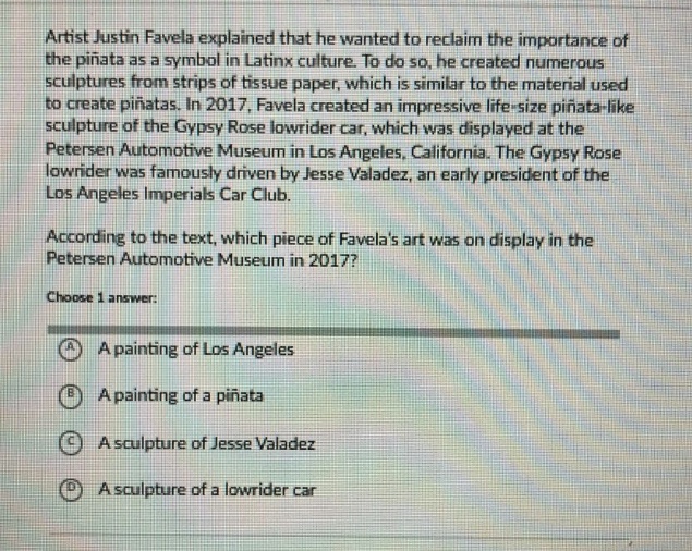 artist justin favela explained that he wanted to reclaim the importance of the piñata as a symbol in latinx culture. to do so, he created numerous sculptures from strips of tissue paper, which is similar to the material used to create piñatas. in 2017, favela created an impressive life - size piñata - like sculpture of the gypsy rose lowrider car, which was displayed at the petersen automotive museum in los angeles, california. the gypsy rose lowrider was famously driven by jesse valadez, an early president of the los angeles imperials car club. according to the text, which piece of favelas art was on display in the petersen automotive museum in 2017? choose 1 answer: a a painting of los angeles b a painting of a piñata c a sculpture of jesse valadez d a sculpture of a lowrider car