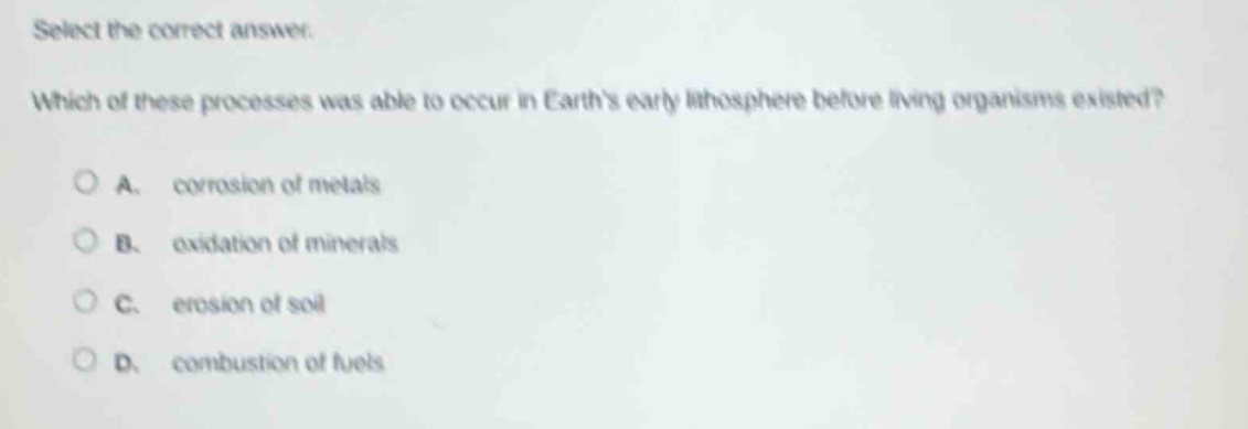 select the correct answer. which of these processes was able to occur in earths early lithosphere before living organisms existed? a. corrosion of metals b. oxidation of minerals c. erosion of soil d. combustion of fuels