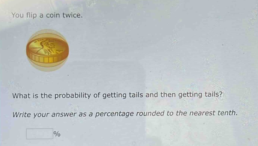 you flip a coin twice. what is the probability of getting tails and then getting tails? write your answer as a percentage rounded to the nearest tenth. %