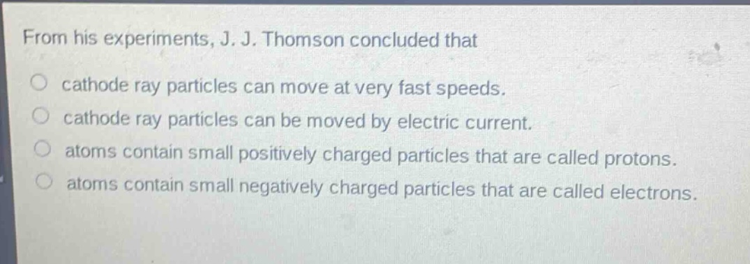 from his experiments, j. j. thomson concluded that\ncathode ray particles can move at very fast speeds.\ncathode ray particles can be moved by electric current.\natoms contain small positively charged particles that are called protons.\natoms contain small negatively charged particles that are called electrons.