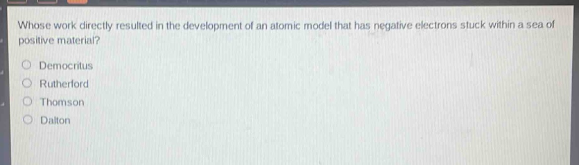 whose work directly resulted in the development of an atomic model that has negative electrons stuck within a sea of positive material?\ndemocritus\nrutherford\nthomson\ndalton