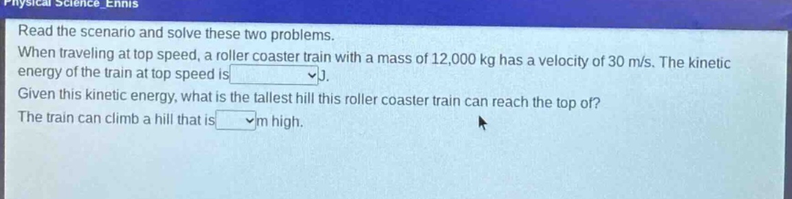 read the scenario and solve these two problems. when traveling at top speed, a roller coaster train with a mass of 12,000 kg has a velocity of 30 m/s. the kinetic energy of the train at top speed is j. given this kinetic energy, what is the tallest hill this roller coaster train can reach the top of? the train can climb a hill that is m high.
