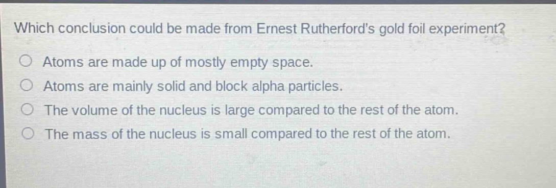 which conclusion could be made from ernest rutherfords gold foil experiment? atoms are made up of mostly empty space. atoms are mainly solid and block alpha particles. the volume of the nucleus is large compared to the rest of the atom. the mass of the nucleus is small compared to the rest of the atom.
