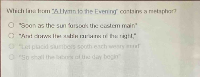 which line from \a hymn to the evening\ contains a metaphor?\n\soon as the sun forsook the eastern main\\n\and draws the sable curtains of the night,\\n\let placid slumbers sooth each weary mind\\n\so shall the labors of the day begin\