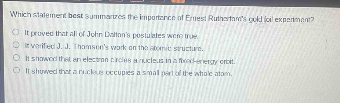 which statement best summarizes the importance of ernest rutherfords gold foil experiment? it proved that all of john daltons postulates were true. it verified j. j. thomsons work on the atomic structure. it showed that an electron circles a nucleus in a fixed - energy orbit. it showed that a nucleus occupies a small part of the whole atom.