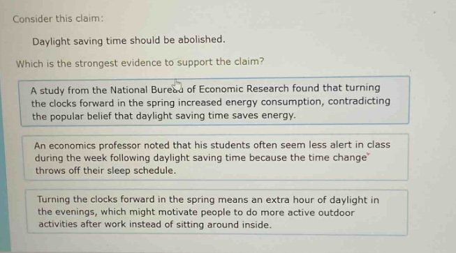 consider this claim: daylight saving time should be abolished. which is the strongest evidence to support the claim? a study from the national bureau of economic research found that turning the clocks forward in the spring increased energy consumption, contradicting the popular belief that daylight saving time saves energy. an economics professor noted that his students often seem less alert in class during the week following daylight saving time because the time change throws off their sleep schedule. turning the clocks forward in the spring means an extra hour of daylight in the evenings, which might motivate people to do more active outdoor activities after work instead of sitting around inside.