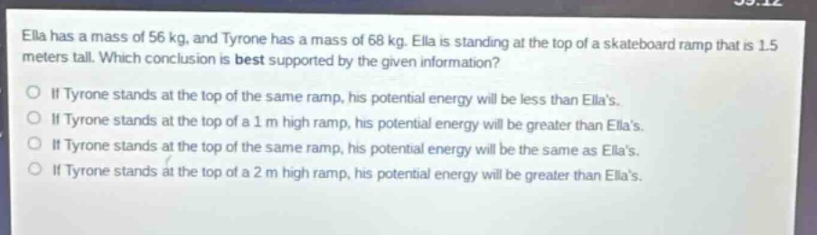 ella has a mass of 56 kg, and tyrone has a mass of 68 kg. ella is standing at the top of a skateboard ramp that is 1.5 meters tall. which conclusion is best supported by the given information? if tyrone stands at the top of the same ramp, his potential energy will be less than ellas. if tyrone stands at the top of a 1 m high ramp, his potential energy will be greater than ellas. if tyrone stands at the top of the same ramp, his potential energy will be the same as ellas. if tyrone stands at the top of a 2 m high ramp, his potential energy will be greater than ellas.