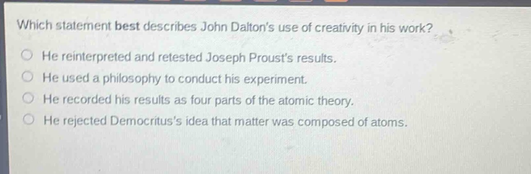 which statement best describes john daltons use of creativity in his work? he reinterpreted and retested joseph prousts results. he used a philosophy to conduct his experiment. he recorded his results as four parts of the atomic theory. he rejected democrituss idea that matter was composed of atoms.