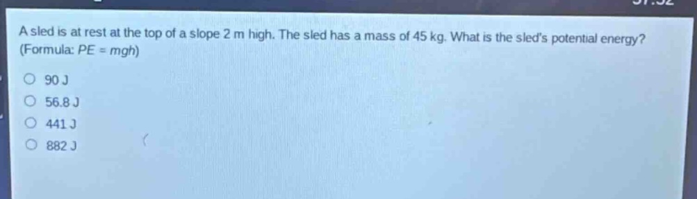 a sled is at rest at the top of a slope 2 m high. the sled has a mass of 45 kg. what is the sleds potential energy? (formula: pe = mgh) 90 j 56.8 j 441 j 882 j