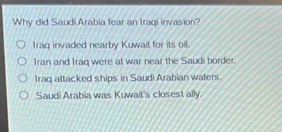 why did saudi arabia fear an iraqi invasion?\no iraq invaded nearby kuwait for its oil.\no iran and iraq were at war near the saudi border.\no iraq attacked ships in saudi arabian waters.\no saudi arabia was kuwaits closest ally.